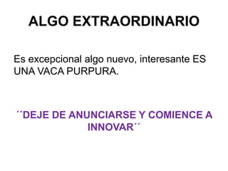 ALGO EXTRAORDINARIO
Es excepcional algo nuevo, interesante ES
UNA VACA PURPURA.
´´DEJE DE ANUNCIARSE Y COMIENCE A
INNOVAR´´
 