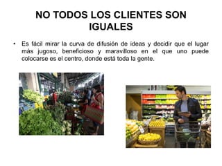NO TODOS LOS CLIENTES SON
IGUALES
• Es fácil mirar la curva de difusión de ideas y decidir que el lugar
más jugoso, beneficioso y maravilloso en el que uno puede
colocarse es el centro, donde está toda la gente.
 