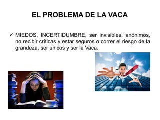 EL PROBLEMA DE LA VACA
 MIEDOS, INCERTIDUMBRE, ser invisibles, anónimos,
no recibir críticas y estar seguros o correr el riesgo de la
grandeza, ser únicos y ser la Vaca.
 
