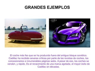 GRANDES EJEMPLOS
El coche más feo que se ha producido fuera del antiguo bloque soviético.
Cadillac ha recibido severas críticas por parte de las revistas de coches, los
concesionarios e innumerables páginas webs. A pesar de eso, los coches se
venden, y rápido. Es el renacimiento de una marca agotada, el mayor éxito de
Cadillac en décadas.
 