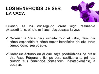 LOS BENEFICIOS DE SER
LA VACA
Cuando se ha conseguido crear algo realmente
extraordinario, el reto es hacer dos cosas a la vez:
 Ordeñar la Vaca para sacarle todo el valor, descubrir
cómo expandirla y cómo sacar beneficios de ella tanto
tiempo como sea posible.
 Crear un entorno en el que haya posibilidades de crear
otra Vaca Púrpura a tiempo para sustituir a la primera
cuando sus beneficios comiencen, inevitablemente, a
declinar.
 
