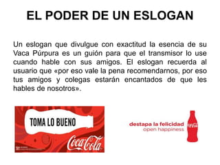 EL PODER DE UN ESLOGAN
Un eslogan que divulgue con exactitud la esencia de su
Vaca Púrpura es un guión para que el transmisor lo use
cuando hable con sus amigos. El eslogan recuerda al
usuario que «por eso vale la pena recomendarnos, por eso
tus amigos y colegas estarán encantados de que les
hables de nosotros».
 