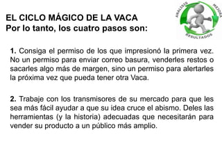 EL CICLO MÁGICO DE LA VACA
Por lo tanto, los cuatro pasos son:
1. Consiga el permiso de los que impresionó la primera vez.
No un permiso para enviar correo basura, venderles restos o
sacarles algo más de margen, sino un permiso para alertarles
la próxima vez que pueda tener otra Vaca.
2. Trabaje con los transmisores de su mercado para que les
sea más fácil ayudar a que su idea cruce el abismo. Deles las
herramientas (y la historia) adecuadas que necesitarán para
vender su producto a un público más amplio.
 