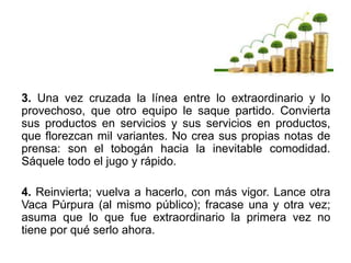 3. Una vez cruzada la línea entre lo extraordinario y lo
provechoso, que otro equipo le saque partido. Convierta
sus productos en servicios y sus servicios en productos,
que florezcan mil variantes. No crea sus propias notas de
prensa: son el tobogán hacia la inevitable comodidad.
Sáquele todo el jugo y rápido.
4. Reinvierta; vuelva a hacerlo, con más vigor. Lance otra
Vaca Púrpura (al mismo público); fracase una y otra vez;
asuma que lo que fue extraordinario la primera vez no
tiene por qué serlo ahora.
 