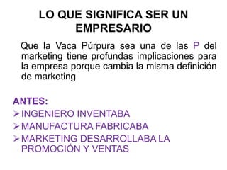 LO QUE SIGNIFICA SER UN
EMPRESARIO
Que la Vaca Púrpura sea una de las P del
marketing tiene profundas implicaciones para
la empresa porque cambia la misma definición
de marketing
ANTES:
INGENIERO INVENTABA
MANUFACTURA FABRICABA
MARKETING DESARROLLABA LA
PROMOCIÓN Y VENTAS
 