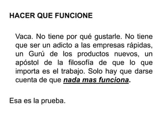 HACER QUE FUNCIONE
Vaca. No tiene por qué gustarle. No tiene
que ser un adicto a las empresas rápidas,
un Gurú de los productos nuevos, un
apóstol de la filosofía de que lo que
importa es el trabajo. Solo hay que darse
cuenta de que nada mas funciona.
Esa es la prueba.
 