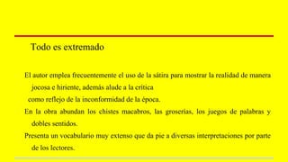 Todo es extremado
El autor emplea frecuentemente el uso de la sátira para mostrar la realidad de manera
jocosa e hiriente, además alude a la crítica
como reflejo de la inconformidad de la época.
En la obra abundan los chistes macabros, las groserías, los juegos de palabras y
dobles sentidos.
Presenta un vocabulario muy extenso que da pie a diversas interpretaciones por parte
de los lectores.
 