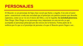 PERSONAJES
El Buscón: es un personaje de baja clase social que hurta y engaña. Con esto el autor
quiso caracterizar a toda una sociedad que al principio era patética puesto que deseaba
superarse, como ya se vio en el inicio del libro, y no lo lograba: la sociedad picaresca.
Don Diego: Don Diego es un personaje muy importante en esta novela ya que
acompaña al personaje principal por dos tercios de la historia. Forma parte de la
nobleza por lo que es el prototipo de persona a la que el Buscón quiere llegar a ser..
 