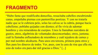 FRAGMENTO
“Hubo fama que reedificaba doncellas, resucitaba cabellos encubriendo
canas, empeñaba piernas con pantorrillas postizas. Y con no tratarla
nadie que se le cubriera pelo, solas las calvas se la cubría, porque hacía
cabelleras; poblaba quijadas con dientes; al fin vivía de adornar
hombres y era remendona de cuerpos. Unos la llamaban zurcidora de
gustos, otros, algebrista de voluntades desconcertadas; otros, juntona;
cuál la llamaba enflautadora de miembros y cuál tejedora de carnes y
por mal nombre alcahueta. Para unos era tercera, primera para otros y
flux para los dineros de todos. Ver, pues, con la cara de risa que ella oía
esto de todos era para dar mil gracias a Dios.” [...]
 