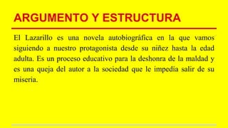 ARGUMENTO Y ESTRUCTURA
El Lazarillo es una novela autobiográfica en la que vamos
siguiendo a nuestro protagonista desde su niñez hasta la edad
adulta. Es un proceso educativo para la deshonra de la maldad y
es una queja del autor a la sociedad que le impedía salir de su
miseria.
 