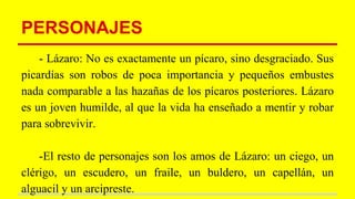 PERSONAJES
- Lázaro: No es exactamente un pícaro, sino desgraciado. Sus
picardías son robos de poca importancia y pequeños embustes
nada comparable a las hazañas de los pícaros posteriores. Lázaro
es un joven humilde, al que la vida ha enseñado a mentir y robar
para sobrevivir.
-El resto de personajes son los amos de Lázaro: un ciego, un
clérigo, un escudero, un fraile, un buldero, un capellán, un
alguacil y un arcipreste.
 