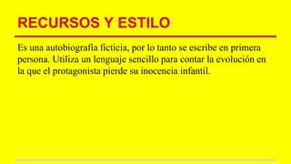 RECURSOS Y ESTILO
Es una autobiografía ficticia, por lo tanto se escribe en primera
persona. Utiliza un lenguaje sencillo para contar la evolución en
la que el protagonista pierde su inocencia infantil.
 