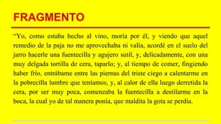 FRAGMENTO
“Yo, como estaba hecho al vino, moría por él, y viendo que aquel
remedio de la paja no me aprovechaba ni valía, acordé en el suelo del
jarro hacerle una fuentecilla y agujero sutil, y, delicadamente, con una
muy delgada tortilla de cera, taparlo; y, al tiempo de comer, fingiendo
haber frío, entrábame entre las piernas del triste ciego a calentarme en
la pobrecilla lumbre que teníamos, y, al calor de ella luego derretida la
cera, por ser muy poca, comenzaba la fuentecilla a destilarme en la
boca, la cual yo de tal manera ponía, que maldita la gota se perdía.
 