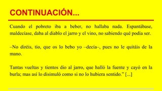 CONTINUACIÓN...
Cuando el pobreto iba a beber, no hallaba nada. Espantábase,
maldecíase, daba al diablo el jarro y el vino, no sabiendo qué podía ser.
–No diréis, tío, que os lo bebo yo –decía–, pues no le quitáis de la
mano.
Tantas vueltas y tientos dio al jarro, que halló la fuente y cayó en la
burla; mas así lo disimuló como si no lo hubiera sentido.” [...]
 