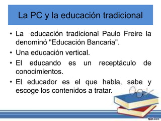 La PC y la educación tradicional
• La educación tradicional Paulo Freire la
denominó "Educación Bancaria".
• Una educación vertical.
• El educando es un receptáculo de
conocimientos.
• El educador es el que habla, sabe y
escoge los contenidos a tratar.
 