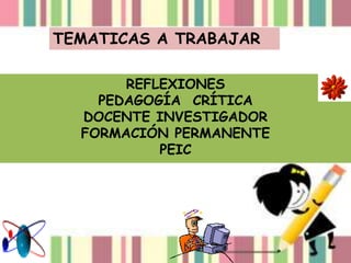 TEMATICAS A TRABAJAR
REFLEXIONES
PEDAGOGÍA CRÍTICA
DOCENTE INVESTIGADOR
FORMACIÓN PERMANENTE
PEIC
 
