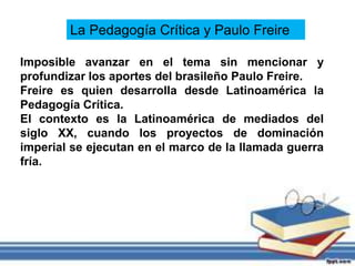 La Pedagogía Crítica y Paulo Freire
Imposible avanzar en el tema sin mencionar y
profundizar los aportes del brasileño Paulo Freire.
Freire es quien desarrolla desde Latinoamérica la
Pedagogía Crítica.
El contexto es la Latinoamérica de mediados del
siglo XX, cuando los proyectos de dominación
imperial se ejecutan en el marco de la llamada guerra
fría.
 