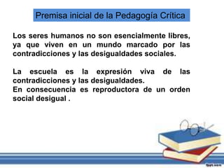 Premisa inicial de la Pedagogía Crítica
Los seres humanos no son esencialmente libres,
ya que viven en un mundo marcado por las
contradicciones y las desigualdades sociales.
La escuela es la expresión viva de las
contradicciones y las desigualdades.
En consecuencia es reproductora de un orden
social desigual .
 