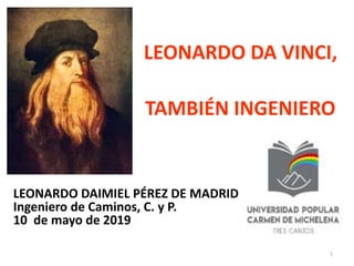 LEONARDO DA VINCI,
TAMBIÉN INGENIERO
LEONARDO DAIMIEL PÉREZ DE MADRID
Ingeniero de Caminos, C. y P.
10 de mayo de 2019
1
 