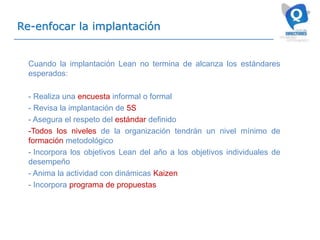 Re-enfocar la implantación
Cuando la implantación Lean no termina de alcanza los estándares
esperados:
- Realiza una encuesta informal o formal
- Revisa la implantación de 5S
- Asegura el respeto del estándar definido
-Todos los niveles de la organización tendrán un nivel mínimo de
formación metodológico
- Incorpora los objetivos Lean del año a los objetivos individuales de
desempeño
- Anima la actividad con dinámicas Kaizen
- Incorpora programa de propuestas
 