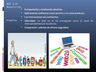 Web 2.0:
Beneficios
Primarios
 Extrapolación y sindicación absoluta.
 Aplicaciones (software) como servicio y no como producto.
 Las innovaciones son constantes.
 Ubicuidad. La web ya se ha consagrado como el canal de
interoperabilidad por excelencia.
 Cooperación además de ofrecer seguridad.
 