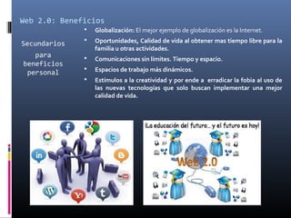 Web 2.0: Beneficios
Secundarios
para
beneficios
personal
 Globalización: El mejor ejemplo de globalización es la Internet.
 Oportunidades, Calidad de vida al obtener mas tiempo libre para la
familia u otras actividades.
 Comunicaciones sin límites. Tiempo y espacio.
 Espacios de trabajo más dinámicos.
 Estímulos a la creatividad y por ende a erradicar la fobia al uso de
las nuevas tecnologías que solo buscan implementar una mejor
calidad de vida.
 