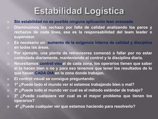 JidokaJidoka es un sistema que hace que la maquina se pare cuando hay un defecto.El operario no necesita atender la maquina excepto cuando esta se para, al pararse se ilumina el tablero Andon y esto le permite saber que maquina atender.El responsable tiene que ir corriendo a resolverlo antes del siguiente ciclo, ya que sino pasara a las siguientes áreas. La forma de conseguir que la calidad este en el producto es parar la línea para evitar mas errores cada vez que hay un defecto.Los operarios deben tener check lists basados en los procesos estandarizados para verificar la calidad, indicando los puntos clave a verificar, pueden ser 1 o 2 o mas. No se trata de tener cero defectos en casa del cliente sino en cada fase del proceso.Esto significa que el operario se niega a trabajar con piezas, herramientas, o útiles defectuosos o efectuar reprocesos
