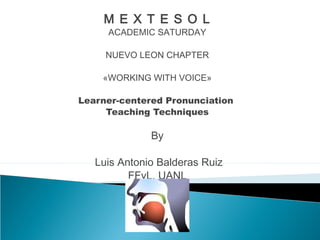 M E X T E S O L 
ACADEMIC SATURDAY 
NUEVO LEON CHAPTER 
«WORKING WITH VOICE» 
Learner-centered Pronunciation 
Teaching Techniques 
By 
Luis Antonio Balderas Ruiz 
FFyL, UANL 
 
