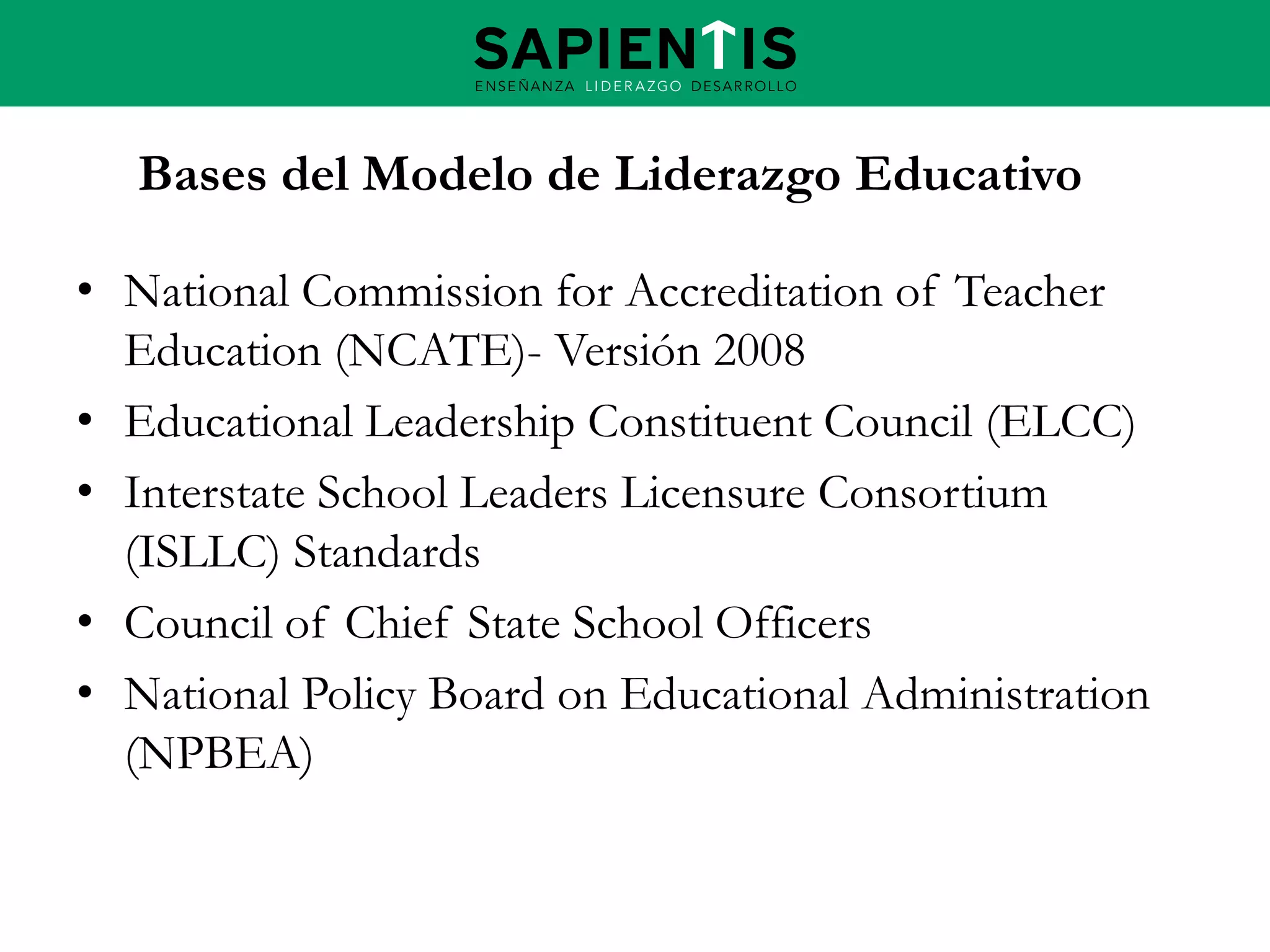Bases del Modelo de Liderazgo Educativo
• National Commission for Accreditation of Teacher
Education (NCATE)- Versión 2008
• Educational Leadership Constituent Council (ELCC)
• Interstate School Leaders Licensure Consortium
(ISLLC) Standards
• Council of Chief State School Officers
• National Policy Board on Educational Administration
(NPBEA)

 