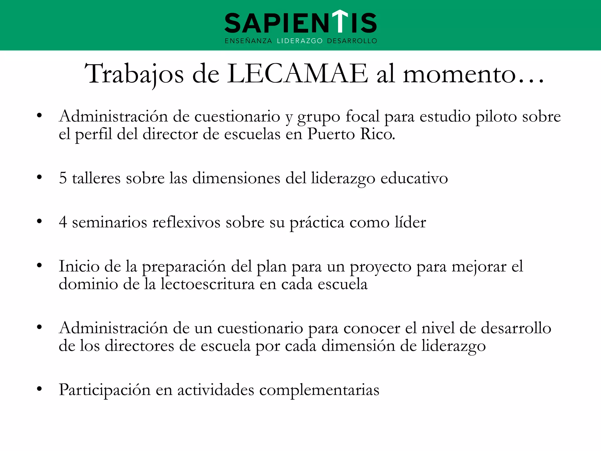 Trabajos de LECAMAE al momento…
• Administración de cuestionario y grupo focal para estudio piloto sobre
el perfil del director de escuelas en Puerto Rico.
• 5 talleres sobre las dimensiones del liderazgo educativo
• 4 seminarios reflexivos sobre su práctica como líder
• Inicio de la preparación del plan para un proyecto para mejorar el
dominio de la lectoescritura en cada escuela
• Administración de un cuestionario para conocer el nivel de desarrollo
de los directores de escuela por cada dimensión de liderazgo
• Participación en actividades complementarias

 
