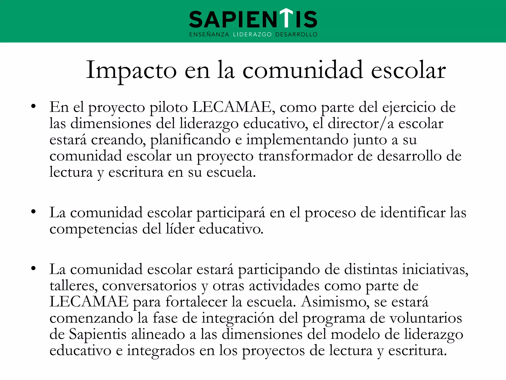Impacto en la comunidad escolar
• En el proyecto piloto LECAMAE, como parte del ejercicio de
las dimensiones del liderazgo educativo, el director/a escolar
estará creando, planificando e implementando junto a su
comunidad escolar un proyecto transformador de desarrollo de
lectura y escritura en su escuela.

• La comunidad escolar participará en el proceso de identificar las
competencias del líder educativo.
• La comunidad escolar estará participando de distintas iniciativas,
talleres, conversatorios y otras actividades como parte de
LECAMAE para fortalecer la escuela. Asimismo, se estará
comenzando la fase de integración del programa de voluntarios
de Sapientis alineado a las dimensiones del modelo de liderazgo
educativo e integrados en los proyectos de lectura y escritura.

 