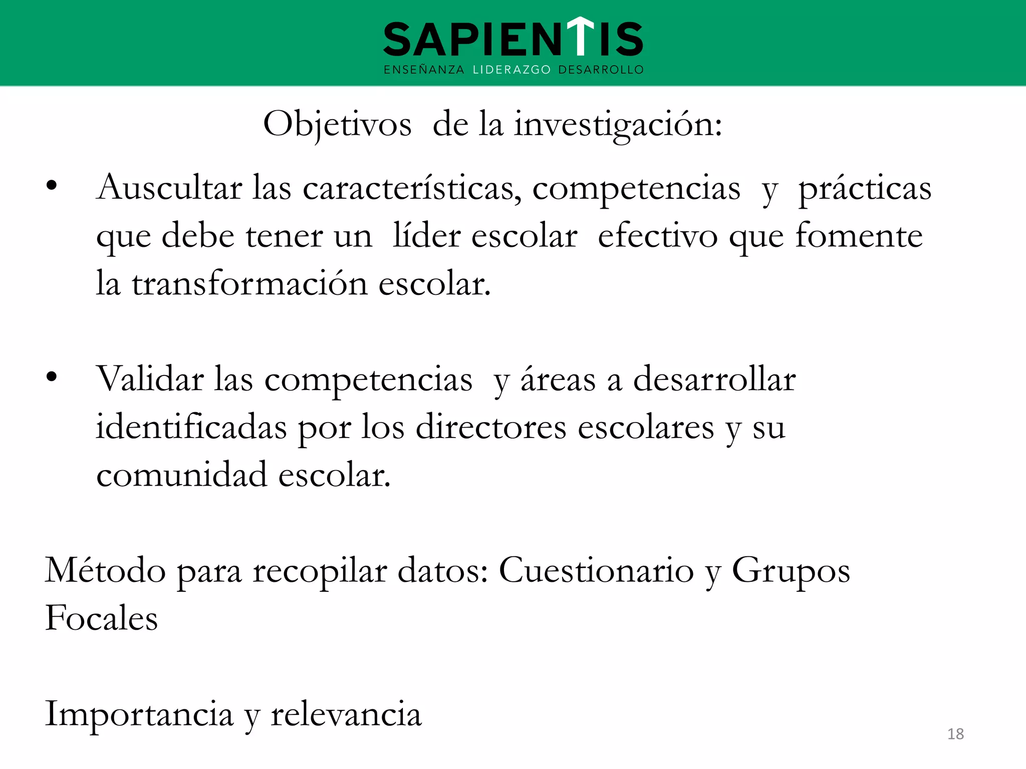 Objetivos de la investigación:
• Auscultar las características, competencias y prácticas
que debe tener un líder escolar efectivo que fomente
la transformación escolar.
• Validar las competencias y áreas a desarrollar
identificadas por los directores escolares y su
comunidad escolar.
Método para recopilar datos: Cuestionario y Grupos
Focales
Importancia y relevancia

18

 