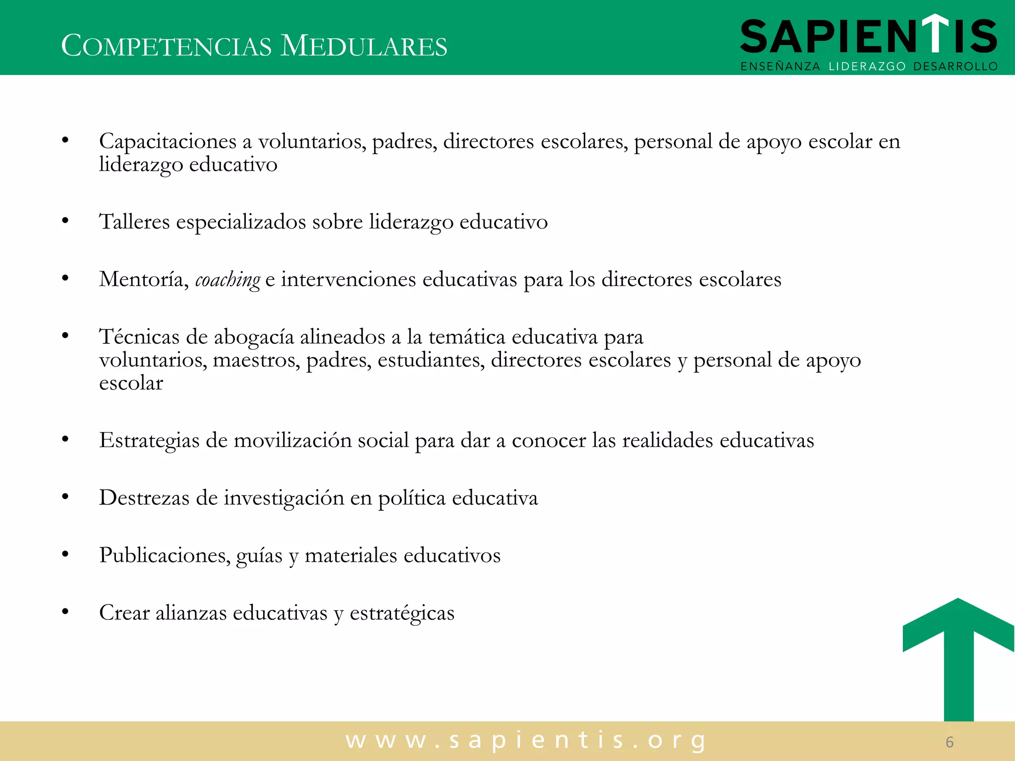 COMPETENCIAS MEDULARES
•

Capacitaciones a voluntarios, padres, directores escolares, personal de apoyo escolar en
liderazgo educativo

•

Talleres especializados sobre liderazgo educativo

•

Mentoría, coaching e intervenciones educativas para los directores escolares

•

Técnicas de abogacía alineados a la temática educativa para
voluntarios, maestros, padres, estudiantes, directores escolares y personal de apoyo
escolar

•

Estrategias de movilización social para dar a conocer las realidades educativas

•

Destrezas de investigación en política educativa

•

Publicaciones, guías y materiales educativos

•

Crear alianzas educativas y estratégicas

6

 