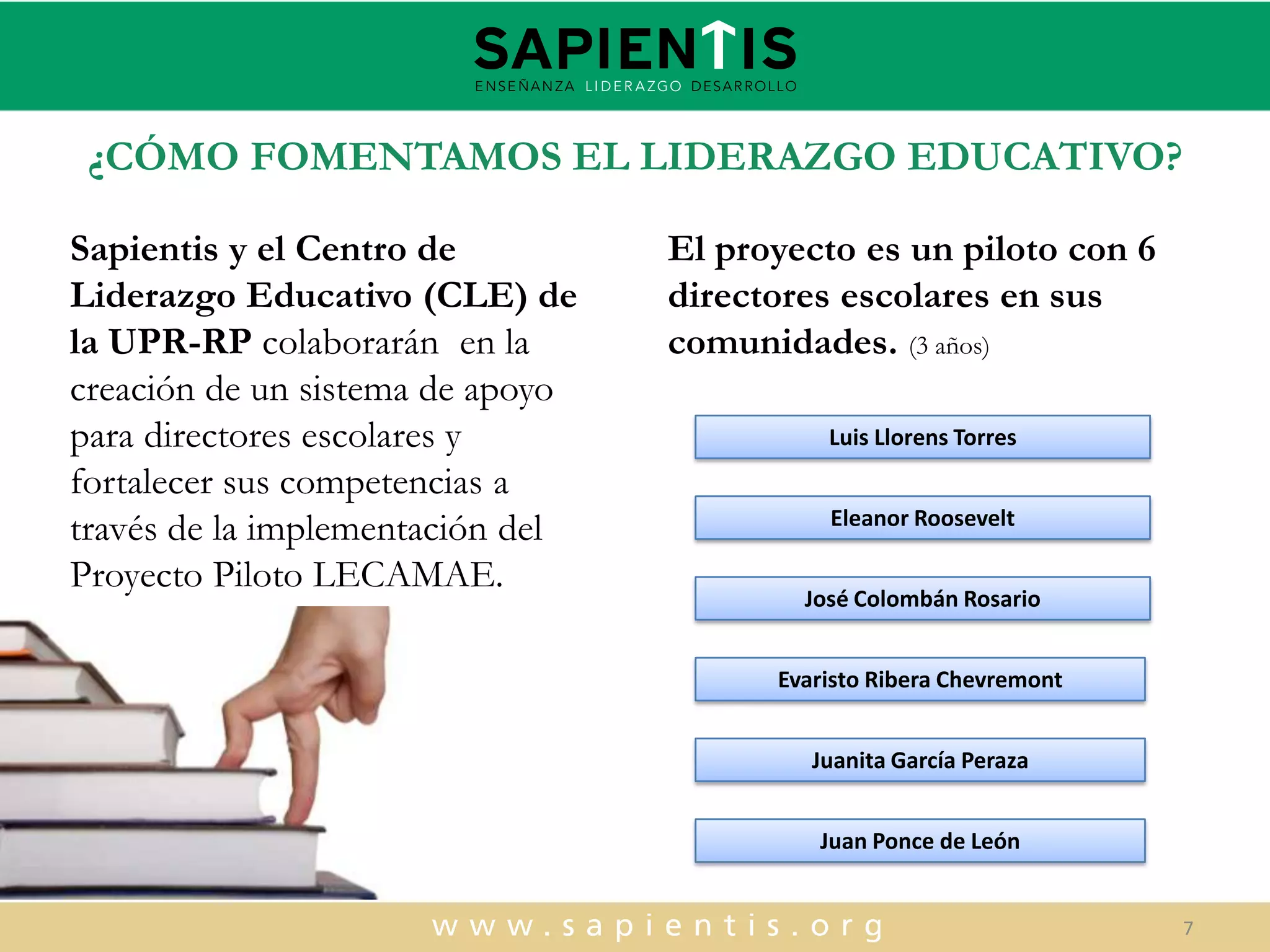 ¿CÓMO FOMENTAMOS EL LIDERAZGO EDUCATIVO?
Sapientis y el Centro de
Liderazgo Educativo (CLE) de
la UPR-RP colaborarán en la
creación de un sistema de apoyo
para directores escolares y
fortalecer sus competencias a
través de la implementación del
Proyecto Piloto LECAMAE.

El proyecto es un piloto con 6
directores escolares en sus
comunidades. (3 años)
Luis Llorens Torres
Eleanor Roosevelt
José Colombán Rosario

Evaristo Ribera Chevremont
Juanita García Peraza
Juan Ponce de León

7

 