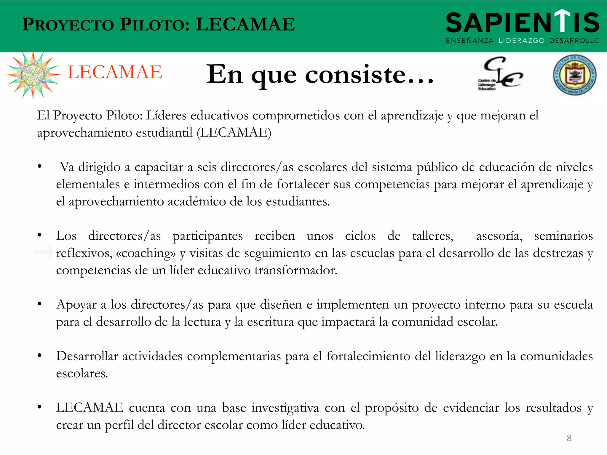 PROYECTO PILOTO: LECAMAE

LECAMAE

En que consiste…

El Proyecto Piloto: Líderes educativos comprometidos con el aprendizaje y que mejoran el
aprovechamiento estudiantil (LECAMAE)
•

Va dirigido a capacitar a seis directores/as escolares del sistema público de educación de niveles
elementales e intermedios con el fin de fortalecer sus competencias para mejorar el aprendizaje y
el aprovechamiento académico de los estudiantes.

• Los directores/as participantes reciben unos ciclos de talleres,
asesoría, seminarios
reflexivos, «coaching» y visitas de seguimiento en las escuelas para el desarrollo de las destrezas y
competencias de un líder educativo transformador.

• Apoyar a los directores/as para que diseñen e implementen un proyecto interno para su escuela
para el desarrollo de la lectura y la escritura que impactará la comunidad escolar.
• Desarrollar actividades complementarias para el fortalecimiento del liderazgo en la comunidades
escolares.

• LECAMAE cuenta con una base investigativa con el propósito de evidenciar los resultados y
crear un perfil del director escolar como líder educativo.
8

 