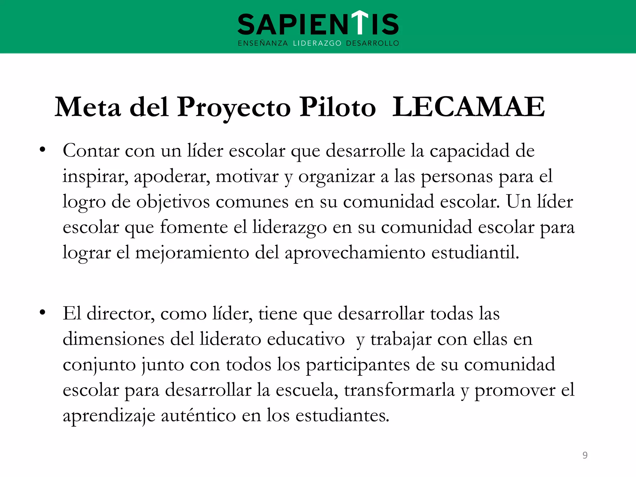 Meta del Proyecto Piloto LECAMAE
• Contar con un líder escolar que desarrolle la capacidad de
inspirar, apoderar, motivar y organizar a las personas para el
logro de objetivos comunes en su comunidad escolar. Un líder
escolar que fomente el liderazgo en su comunidad escolar para
lograr el mejoramiento del aprovechamiento estudiantil.
• El director, como líder, tiene que desarrollar todas las
dimensiones del liderato educativo y trabajar con ellas en
conjunto junto con todos los participantes de su comunidad
escolar para desarrollar la escuela, transformarla y promover el
aprendizaje auténtico en los estudiantes.
9

 