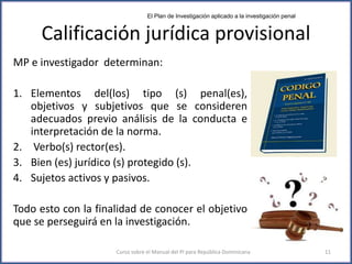 Calificación jurídica provisional
MP e investigador determinan:
1. Elementos del(los) tipo (s) penal(es),
objetivos y subjetivos que se consideren
adecuados previo análisis de la conducta e
interpretación de la norma.
2. Verbo(s) rector(es).
3. Bien (es) jurídico (s) protegido (s).
4. Sujetos activos y pasivos.
Todo esto con la finalidad de conocer el objetivo
que se perseguirá en la investigación.
El Plan de Investigación aplicado a la investigación penal
Curso sobre el Manual del PI para República Dominicana 11
 