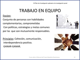 TRABAJO EN EQUIPO
Equipo:
Conjunto de personas con habilidades
complementarias, comprometidas
Con políticas, estrategias y metas comunes
por las que son mutuamente responsables.
Principios: Cohesión, comunicación,
interdependencia positiva.
GANAR-GANAR.
Curso sobre el Manual del PI para República Dominicana 13
El Plan de Investigación aplicado a la investigación penal
 