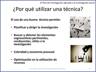 ¿Por qué utilizar una técnica?
El uso de una buena técnica permite:
• Planificar y dirigir la investigación
• Buscar y obtener los elementos
cognoscitivos pertinentes,
conducentes, útiles a la
investigación
• Celeridad y economía procesal
• Optimización en la utilización de
recursos
Curso sobre el Manual del PI para República Dominicana 15
El Plan de Investigación aplicado a la investigación penal
 