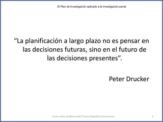 “La planificación a largo plazo no es pensar en
las decisiones futuras, sino en el futuro de
las decisiones presentes”.
Peter Drucker
Curso sobre el Manual del PI para República Dominicana 2
El Plan de Investigación aplicado a la investigación penal
 
