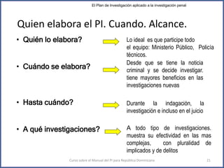 Lo ideal es que participe todo
el equipo: Ministerio Público, Policía
técnicos.
Desde que se tiene la noticia
criminal y se decide investigar.
tiene mayores beneficios en las
investigaciones nuevas
Durante la indagación, la
investigación e incluso en el juicio
A todo tipo de investigaciones.
muestra su efectividad en las mas
complejas, con pluralidad de
implicados y de delitos
• Quién lo elabora?
• Cuándo se elabora?
• Hasta cuándo?
• A qué investigaciones?
Quien elabora el PI. Cuando. Alcance.
El Plan de Investigación aplicado a la investigación penal
Curso sobre el Manual del PI para República Dominicana 21
 