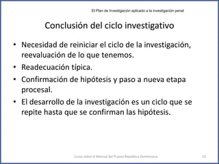 Conclusión del ciclo investigativo
• Necesidad de reiniciar el ciclo de la investigación,
reevaluación de lo que tenemos.
• Readecuación típica.
• Confirmación de hipótesis y paso a nueva etapa
procesal.
• El desarrollo de la investigación es un ciclo que se
repite hasta que se confirman las hipótesis.
Curso sobre el Manual del PI para República Dominicana 23
El Plan de Investigación aplicado a la investigación penal
 