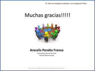 Muchas gracias!!!!!
El Plan de investigación aplicado a la investigación Penal
Curso sobre el Manual del PI para República Dominicana
Aracelis Peralta Franco
Procuradora General de Corte
Tribunal Administrativo
 