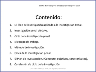Contenido:
1. El Plan de Investigación aplicado a la Investigación Penal.
2. Investigación penal efectiva.
3. Ciclo de la investigación penal
4. El equipo de trabajo.
5. Método de investigación.
6. Fases de la investigación penal.
7. El Plan de investigación. (Concepto, objetivos, características).
8. Conclusión de ciclo de la investigación.
3Curso sobre el Manual del PI para República Dominicana
El Plan de Investigación aplicado a la investigación penal
 