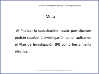 Meta
Al finalizar la capacitación los/as participantes
podrán resolver la investigación penal aplicando
el Plan de Investigación (PI) como herramienta
efectiva.
4Curso sobre el Manual del PI para República Dominicana
El Plan de Investigación aplicado a la investigación penal
 