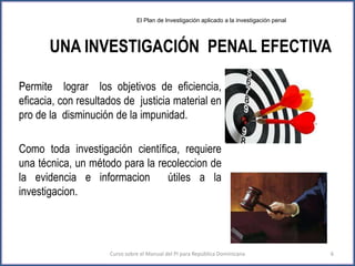 UNA INVESTIGACIÓN PENAL EFECTIVA
Permite lograr los objetivos de eficiencia,
eficacia, con resultados de justicia material en
pro de la disminución de la impunidad.
Como toda investigación científica, requiere
una técnica, un método para la recoleccion de
la evidencia e informacion útiles a la
investigacion.
Curso sobre el Manual del PI para República Dominicana 6
El Plan de Investigación aplicado a la investigación penal
 