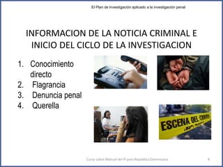 INFORMACION DE LA NOTICIA CRIMINAL E
INICIO DEL CICLO DE LA INVESTIGACION
1. Conocimiento
directo
2. Flagrancia
3. Denuncia penal
4. Querella
Curso sobre Manual del PI para República Dominicana 8
El Plan de Investigación aplicado a la investigación penal
 