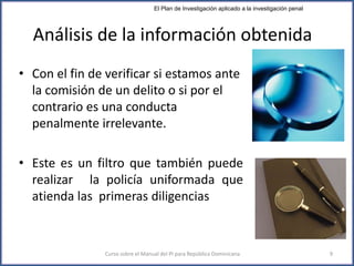 Análisis de la información obtenida
• Con el fin de verificar si estamos ante
la comisión de un delito o si por el
contrario es una conducta
penalmente irrelevante.
• Este es un filtro que también puede
realizar la policía uniformada que
atienda las primeras diligencias
Curso sobre el Manual del PI para República Dominicana 9
El Plan de Investigación aplicado a la investigación penal
 