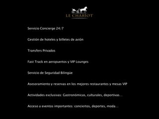 Servicio Concierge 24/7
Gestión de hoteles y billetes de avión
Transfers Privados
Fast Track en aeropuertos y VIP Lounges
Servicio de Seguridad Bilingüe
Asesoramiento y reservas en los mejores restaurantes y mesas VIP
Actividades exclusivas: Gastronómicas, culturales, deportivas…
Acceso a eventos importantes: conciertos, deportes, moda…
 
