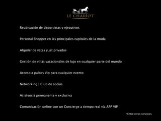 Reubicación de deportistas y ejecutivos
Personal Shopper en las principales capitales de la moda
Alquiler de yates y jet privados
Gestión de villas vacacionales de lujo en cualquier parte del mundo
Acceso a palcos Vip para cualquier evento
Networking | Club de socios
Asistencia permanente y exclusiva
Comunicación online con un Concierge a tiempo real vía APP VIP
*Entre otros servicios
 